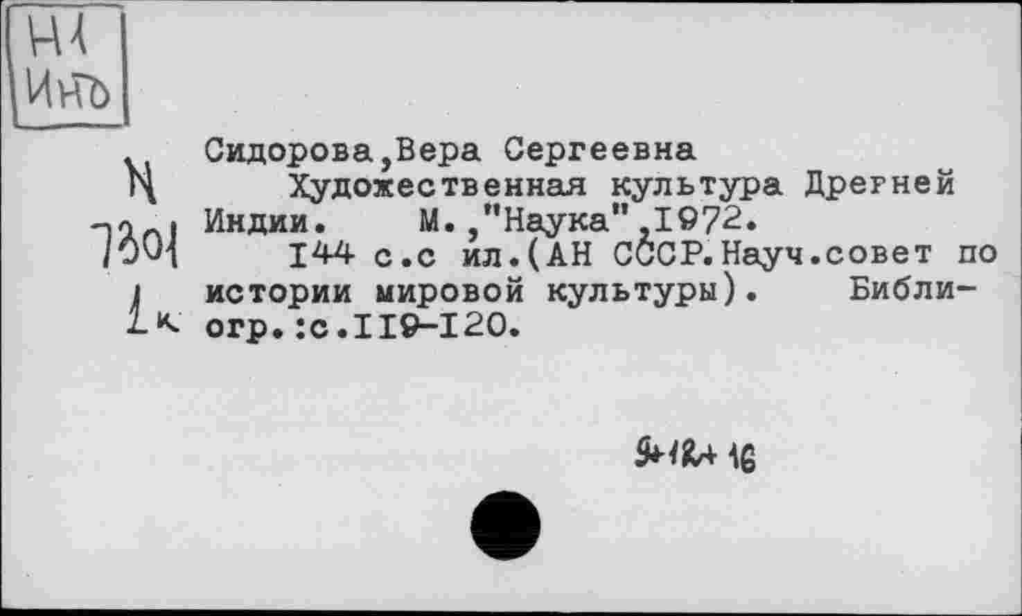 ﻿H
1501
R
Сидорова,Вера Сергеевна
Художественная культура Дрегней Индии.	М. , ”Наука”,1972.
144 с.с ил.(АН СССР.Науч.совет по истории мировой культуры). Библи-огр.:с.119-120.
